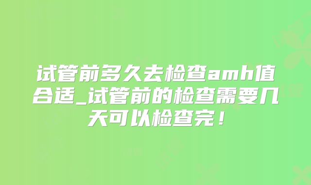 试管前多久去检查amh值合适_试管前的检查需要几天可以检查完！