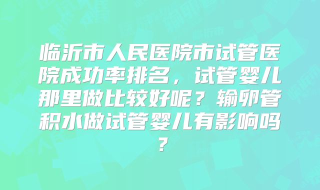 临沂市人民医院市试管医院成功率排名,试管婴儿那里做比较好呢?输卵管积水做试管婴儿有影响吗?