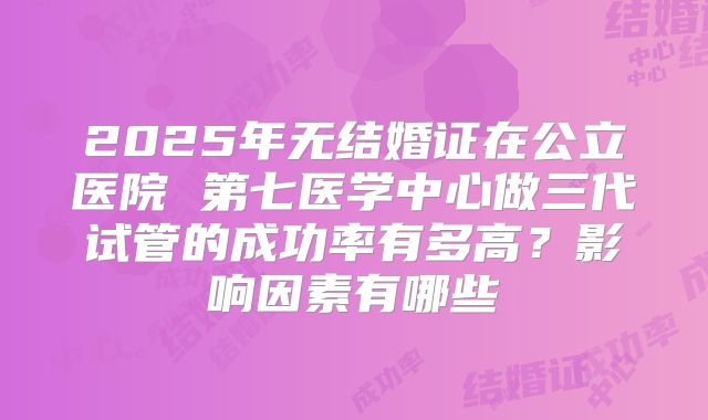 2025年无结婚证在公立医院 第七医学中心做三代试管的成功率有多高？影响因素有哪些