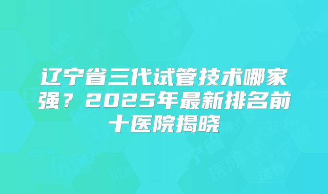 辽宁省三代试管技术哪家强?2025年最新排名前十医院揭晓