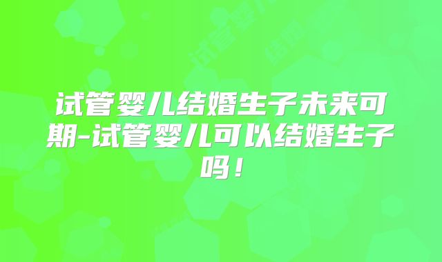 试管婴儿结婚生子未来可期-试管婴儿可以结婚生子吗！