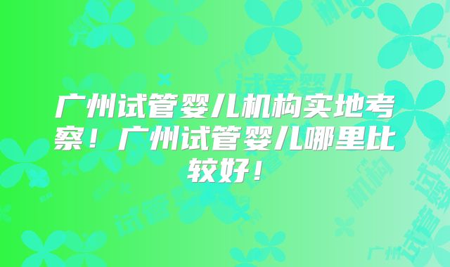 广州试管婴儿机构实地考察！广州试管婴儿哪里比较好！