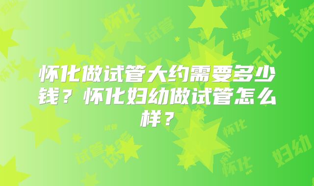 怀化做试管大约需要多少钱？怀化妇幼做试管怎么样？