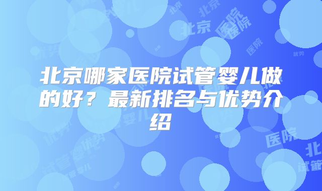 北京哪家医院试管婴儿做的好？最新排名与优势介绍