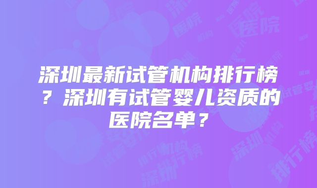 深圳最新试管机构排行榜？深圳有试管婴儿资质的医院名单？