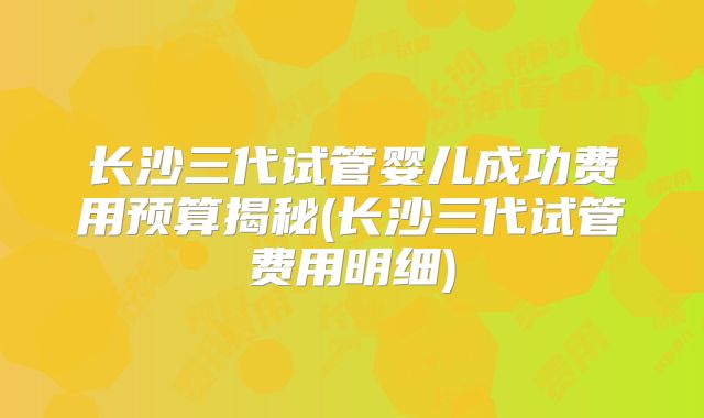 长沙三代试管婴儿成功费用预算揭秘(长沙三代试管费用明细)