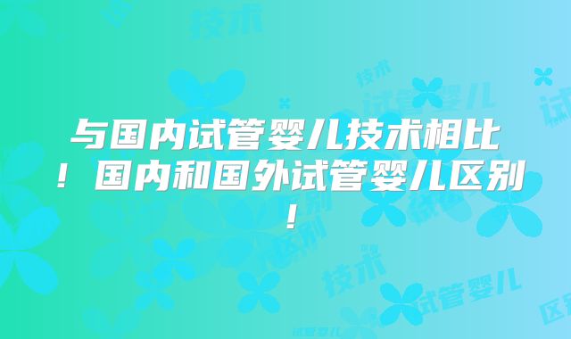 与国内试管婴儿技术相比！国内和国外试管婴儿区别！