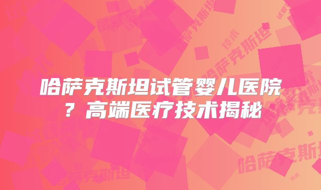 哈萨克斯坦试管婴儿医院？高端医疗技术揭秘