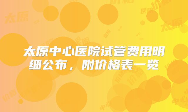 太原中心医院试管费用明细公布，附价格表一览