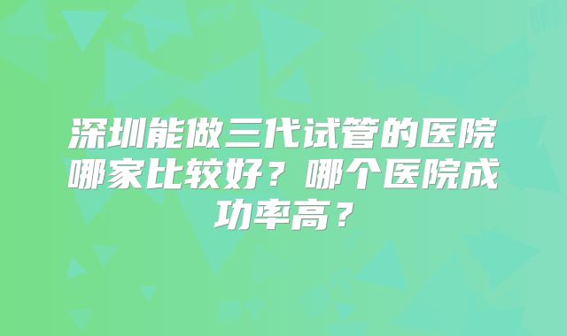 深圳能做三代试管的医院哪家比较好？哪个医院成功率高？