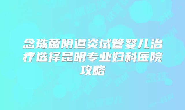 念珠菌阴道炎试管婴儿治疗选择昆明专业妇科医院攻略