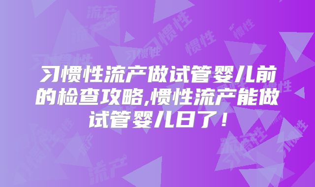 习惯性流产做试管婴儿前的检查攻略,惯性流产能做试管婴儿日了!