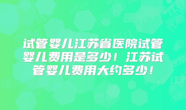 试管婴儿江苏省医院试管婴儿费用是多少!江苏试管婴儿费用大约多少!