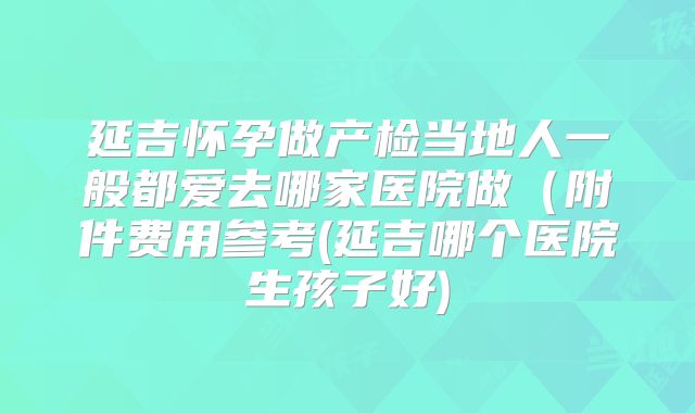 延吉怀孕做产检当地人一般都爱去哪家医院做（附件费用参考(延吉哪个医院生孩子好)