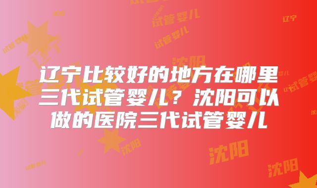 辽宁比较好的地方在哪里三代试管婴儿?沈阳可以做的医院三代试管婴儿