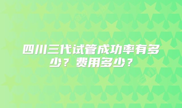 四川三代试管成功率有多少？费用多少？