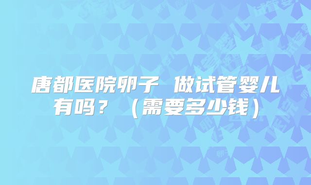 唐都医院卵子 做试管婴儿有吗?(需要多少钱)
