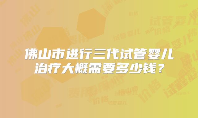 佛山市进行三代试管婴儿治疗大概需要多少钱？