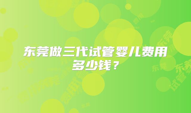 东莞做三代试管婴儿费用多少钱?