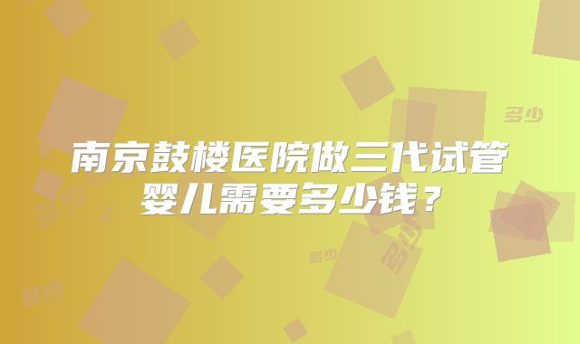 南京鼓楼医院做三代试管婴儿需要多少钱？