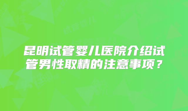 昆明试管婴儿医院介绍试管男性取精的注意事项？