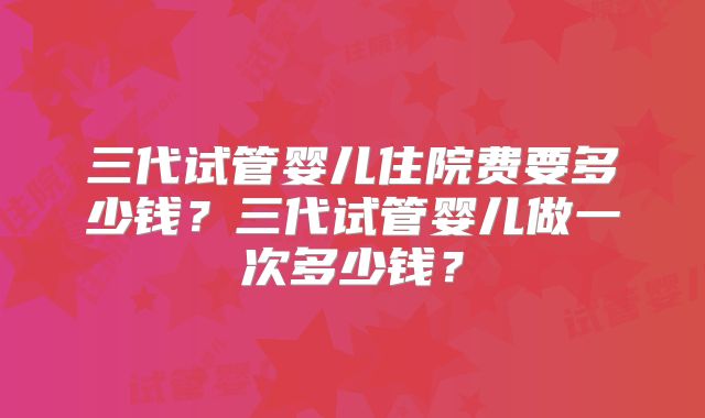 三代试管婴儿住院费要多少钱？三代试管婴儿做一次多少钱？