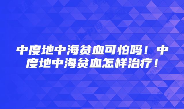 中度地中海贫血可怕吗!中度地中海贫血怎样治疗!