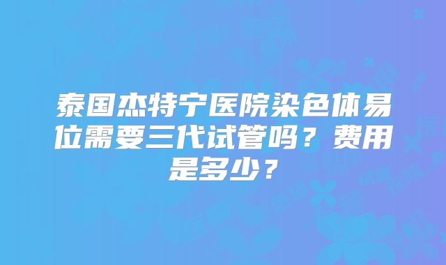 泰国杰特宁医院染色体易位需要三代试管吗？费用是多少？