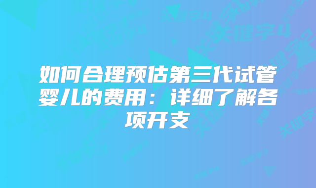 如何合理预估第三代试管婴儿的费用：详细了解各项开支