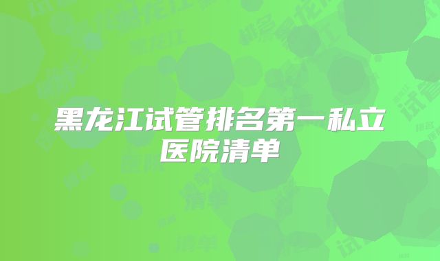 黑龙江试管排名第一私立医院清单