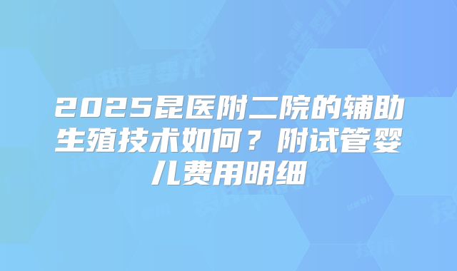 2025昆医附二院的辅助生殖技术如何？附试管婴儿费用明细