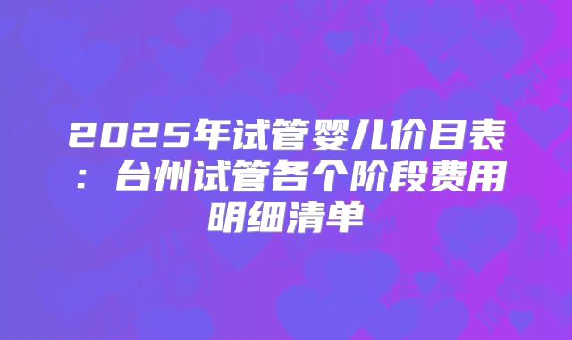 2025年试管婴儿价目表:台州试管各个阶段费用明细清单