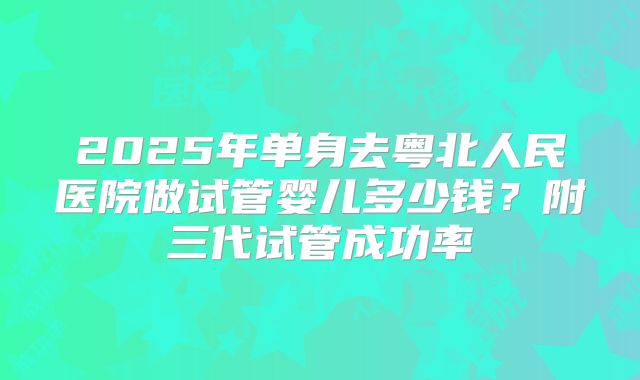2025年单身去粤北人民医院做试管婴儿多少钱？附三代试管成功率