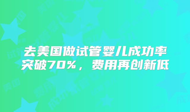 去美国做试管婴儿成功率突破70%，费用再创新低
