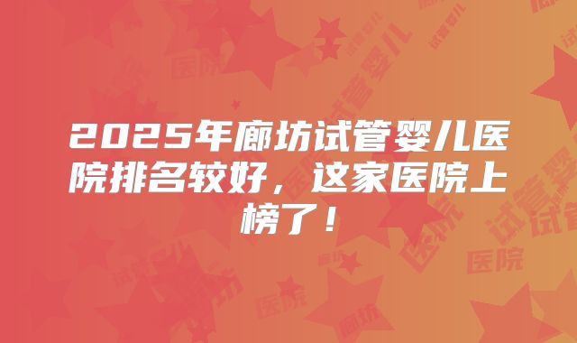 2025年廊坊试管婴儿医院排名较好，这家医院上榜了！
