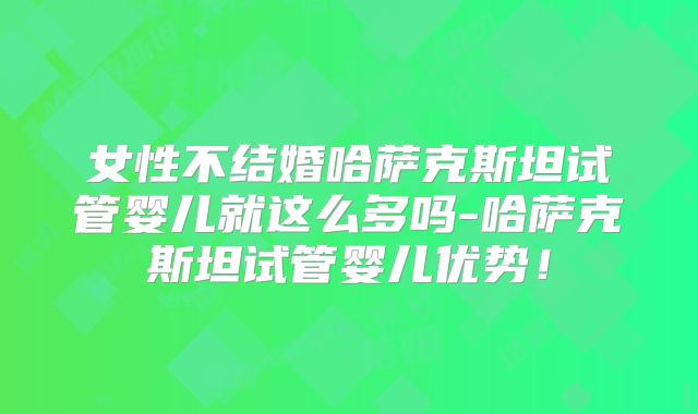 女性不结婚哈萨克斯坦试管婴儿就这么多吗-哈萨克斯坦试管婴儿优势！