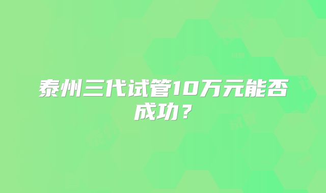 泰州三代试管10万元能否成功？