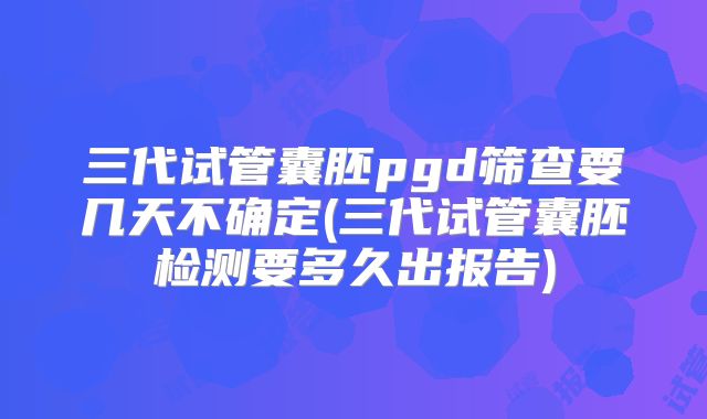 三代试管囊胚pgd筛查要几天不确定(三代试管囊胚检测要多久出报告)