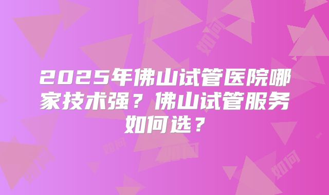 2025年佛山试管医院哪家技术强？佛山试管服务如何选？