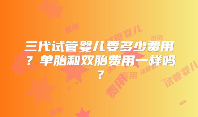 三代试管婴儿要多少费用？单胎和双胎费用一样吗？