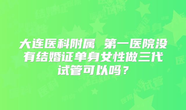 大连医科附属 第一医院没有结婚证单身女性做三代试管可以吗？