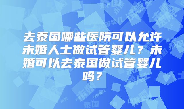 去泰国哪些医院可以允许未婚人士做试管婴儿？未婚可以去泰国做试管婴儿吗？