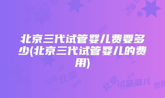 北京三代试管婴儿费要多少(北京三代试管婴儿的费用)
