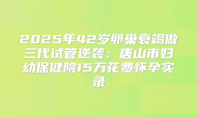 2025年42岁卵巢衰竭做三代试管逆袭：唐山市妇幼保健院15万花费怀孕实录