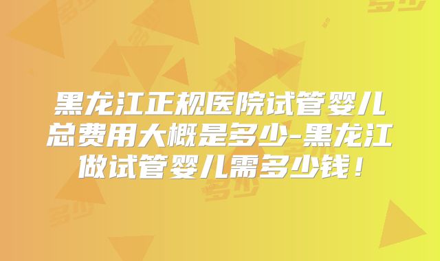 黑龙江正规医院试管婴儿总费用大概是多少-黑龙江做试管婴儿需多少钱！