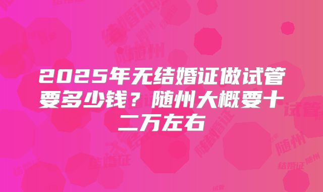 2025年无结婚证做试管要多少钱？随州大概要十二万左右