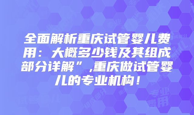 全面解析重庆试管婴儿费用：大概多少钱及其组成部分详解”,重庆做试管婴儿的专业机构！