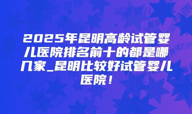 2025年昆明高龄试管婴儿医院排名前十的都是哪几家_昆明比较好试管婴儿医院！