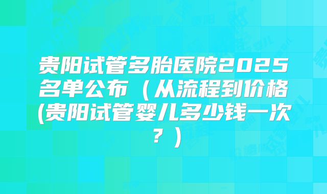 贵阳试管多胎医院2025名单公布(从流程到价格(贵阳试管婴儿多少钱一次?)