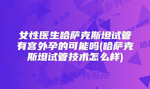 女性医生哈萨克斯坦试管有宫外孕的可能吗(哈萨克斯坦试管技术怎么样)